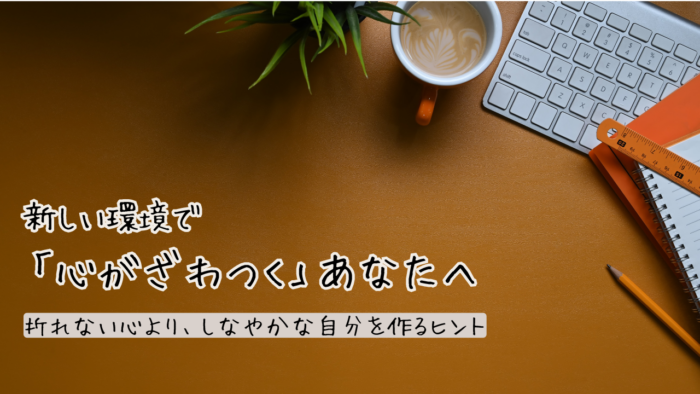 新しい環境で「心がざわつく」あなたへ。折れない心より、しなやかな自分を作るヒント